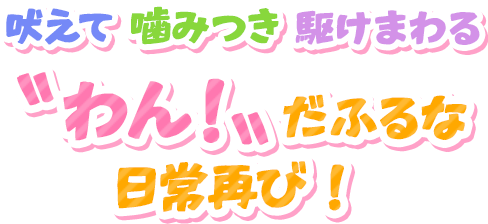 吠えて噛みつき駆けまわる〝わん！〟だふるな日常再び！